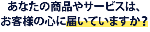 あなたの商品やサービスはお客様の心に届いていますか？
