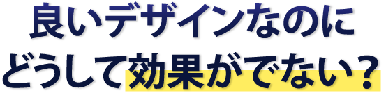 良いデザインなのにどうして効果が出ない？