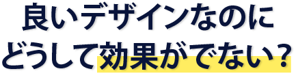 良いデザインなのにどうして効果が出ない？